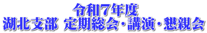 　　　　　令和７年度 湖北支部 定期総会・講演・懇親会