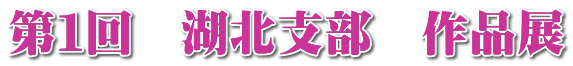 第1回 湖北支部 作品展