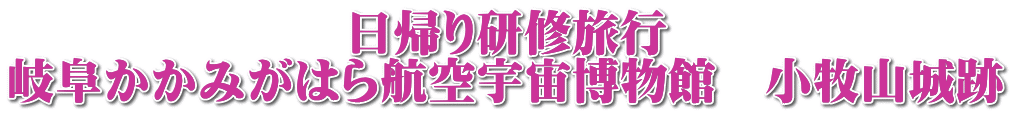 　　　　　　　日帰り研修旅行　 岐阜かかみがはら航空宇宙博物館　小牧山城跡